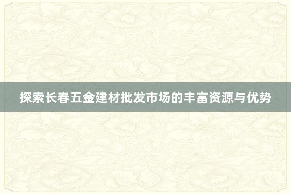 探索长春五金建材批发市场的丰富资源与优势